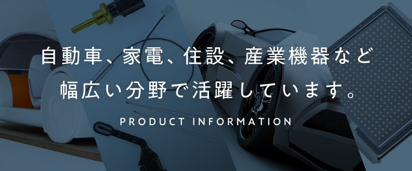 自動車、家電、住設、産業機器など幅広い分野で活躍しています。PRODUCT INFORMATION